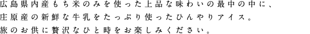 広島県内産もち米のみを使った上品な味わいの最中の中に、庄原産の新鮮な牛乳をたっぷり使ったひんやりアイス。度のお供に贅沢なひと時をお楽しみください。